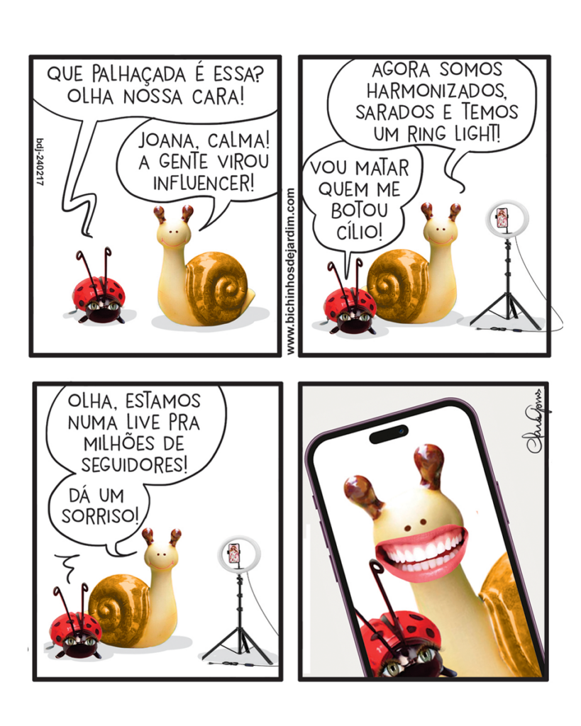 Tirinha com quatro quadros, fundo claro. Joana, uma joaninha, e Caramelo, um caracol, aparecem em versão realista, como bibelôs brilhantes bregas.

Q1: Joana reclama: “Que palhaçada é essa? Olha nossa cara!”. Caramelo responde: “Joana, calma! A gente virou influencer!”.

Q2: Joana diz irritada: “Vou matar quem me botou cílio!”. Caramelo afirma: “Agora somos harmonizados, sarados e temos um ring light!”. Um ring light aparece ao lado.

Q3: Caramelo diz: “Olha, estamos numa live pra milhões de seguidores! Dá um sorriso!”. Joana permanece contrariada.

Q4: Close na tela de um celular mostrando os dois. Caramelo aparece sorrindo com dentes grandes e brancos meio bizarros. Joana aparece séria ao lado.
