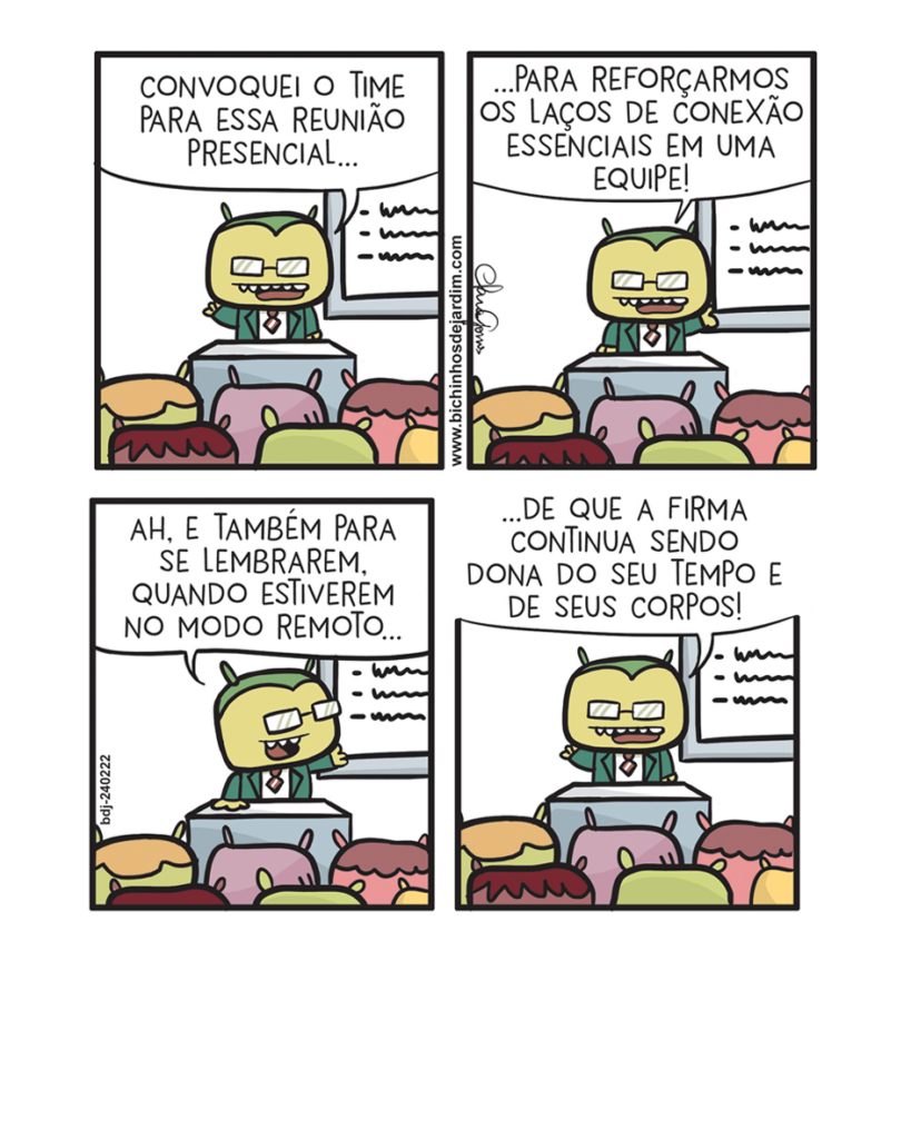 Tirinha com quatro quadros, fundo claro. O personagem Pereira, de terno e óculos, fala em pé atrás de uma mesa, diante de uma plateia.
Q1: Pereira diz: “Convoquei o time para essa reunião presencial…”.
Q2: Ele continua: “…para reforçarmos os laços de conexão essenciais em uma equipe!”.
Q3: Pereira acrescenta: “Ah, e também para se lembrarem, quando estiverem no modo remoto…”.
Q4: Ele conclui: “…de que a firma continua sendo dona do seu tempo e de seus corpos!”.